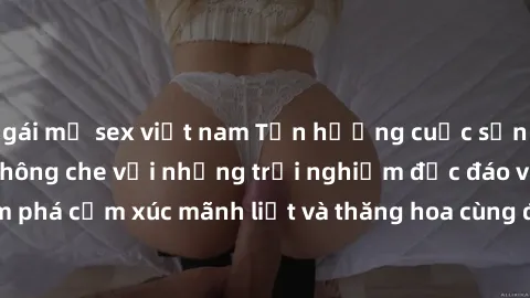 gái mỹ sex việt nam Tận hưởng cuộc sống tình dục online không che với những trải nghiệm độc đáo và mới lạ. Khám phá cảm xúc mãnh liệt và thăng hoa cùng đối tác tại các trang web chuyên nghiệp.
