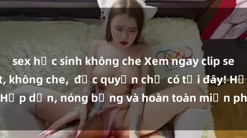 sex học sinh không che Xem ngay clip sex không che cực hot, không che,  độc quyền chỉ có tại đây! Hấp dẫn, nóng bỏng và hoàn toàn miễn phí, không thể bỏ qua!