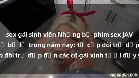 sex gái sinh viên Những bộ phim sex JAV hot nhất không thể bỏ lỡ trong năm nay: từ cặp đôi trẻ đẹp đến các cô gái xinh tươi đầy sức hút.