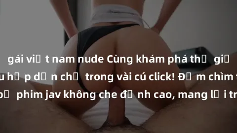gái việt nam nude Cùng khám phá thế giới jav không che siêu hấp dẫn chỉ trong vài cú click! Đắm chìm trong những bộ phim jav không che đỉnh cao, mang lại trải nghiệm thú vị và đầy kích thích.