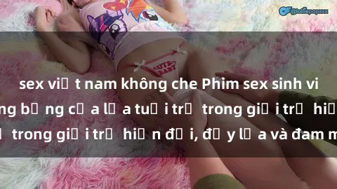 sex việt nam không che Phim sex sinh viên: Câu chuyện nóng bỏng của lứa tuổi trẻ trong giới trẻ hiện đại, đầy lửa và đam mê