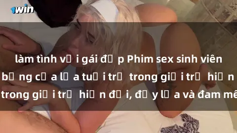 làm tình với gái đẹp Phim sex sinh viên: Câu chuyện nóng bỏng của lứa tuổi trẻ trong giới trẻ hiện đại, đầy lửa và đam mê