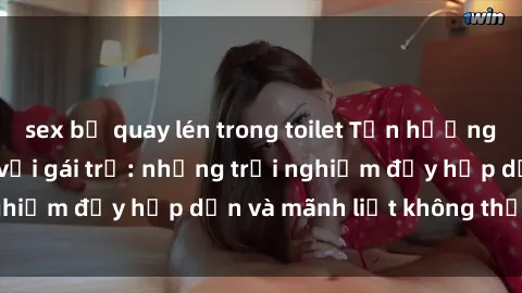 sex bị quay lén trong toilet Tận hưởng niềm vui của sex với gái trẻ: những trải nghiệm đầy hấp dẫn và mãnh liệt không thể bỏ lỡ