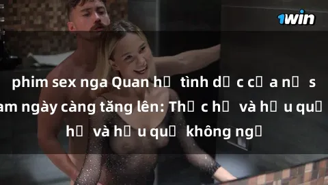 phim sex nga Quan hệ tình dục của nữ sinh Việt Nam ngày càng tăng lên: Thực hư và hậu quả không ngờ