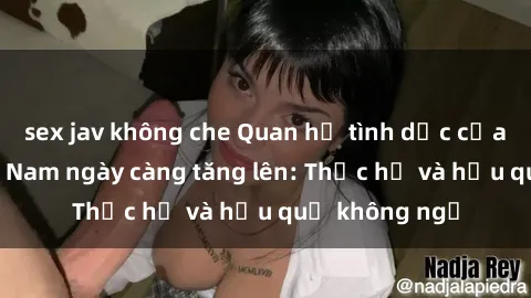 sex jav không che Quan hệ tình dục của nữ sinh Việt Nam ngày càng tăng lên: Thực hư và hậu quả không ngờ