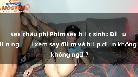 sex châu phi Phim sex học sinh: Điều gì khiến người xem say đắm và hấp dẫn không ngờ?