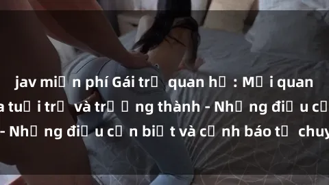 jav miễn phí Gái trẻ quan hệ: Mối quan hệ khác biệt giữa tuổi trẻ và trưởng thành - Những điều cần biết và cảnh báo từ chuyên gia