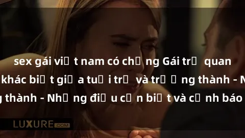 sex gái việt nam có chồng Gái trẻ quan hệ: Mối quan hệ khác biệt giữa tuổi trẻ và trưởng thành - Những điều cần biết và cảnh báo từ chuyên gia