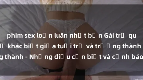 phim sex loạn luân nhật bản Gái trẻ quan hệ: Mối quan hệ khác biệt giữa tuổi trẻ và trưởng thành - Những điều cần biết và cảnh báo từ chuyên gia