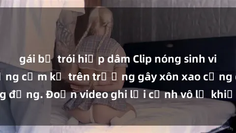 gái bị trói hiếp dâm Clip nóng sinh viên gây sốc: Hành động cấm kỵ trên trường gây xôn xao cộng đồng. Đoạn video ghi lại cảnh vô lễ khiến dư luận bức xúc.
