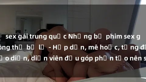 sex gái trung quốc Những bộ phim sex gái già đỉnh cao không thể bỏ lỡ - Hấp dẫn, mê hoặc, từng đạo diễn, diễn viên đều góp phần tạo nên sự hấp dẫn, kích thích.