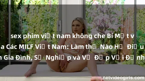 sex phim việt nam không che Bí Mật về Cuộc Sống Của Các MILF Việt Nam: Làm thế Nào Họ Điều Hành Gia Đình, Sự Nghiệp và Vẻ Đẹp Với Định Hình Văn Hóa Đương Đại