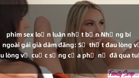 phim sex loạn luân nhật bản Những bí mật đằng sau vẻ ngoài gái già dâm đãng: Sự thật đau lòng về cuộc sống của phụ nữ đã qua tuổi thanh xuân