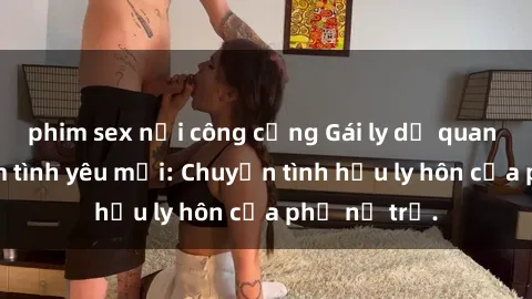 phim sex nơi công cộng Gái ly dị quan hệ tìm kiếm tình yêu mới: Chuyện tình hậu ly hôn của phụ nữ trẻ.