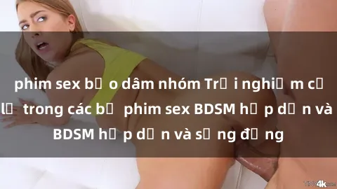 phim sex bạo dâm nhóm Trải nghiệm cảm giác mới lạ trong các bộ phim sex BDSM hấp dẫn và sống động