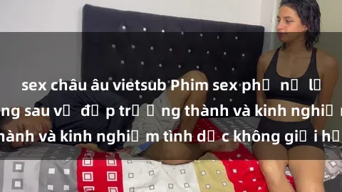 sex châu âu vietsub Phim sex phụ nữ lớn tuổi: Sức hút đằng sau vẻ đẹp trưởng thành và kinh nghiệm tình dục không giới hạn