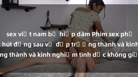sex việt nam bị hiếp dâm Phim sex phụ nữ lớn tuổi: Sức hút đằng sau vẻ đẹp trưởng thành và kinh nghiệm tình dục không giới hạn