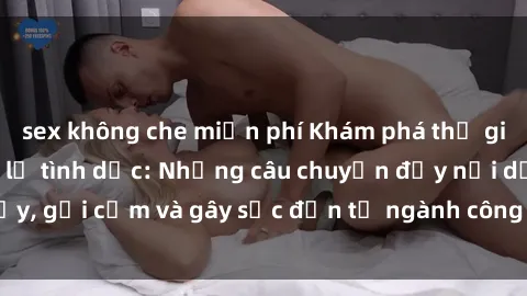sex không che miễn phí Khám phá thế giới của phim sex nô lệ tình dục: Những câu chuyện đầy nổi dậy, gợi cảm và gây sốc đến từ ngành công nghiệp giải trí đen tối