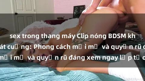 sex trong thang máy Clip nóng BDSM khiến người xem phát cuồng: Phong cách mới mẻ và quyến rũ đáng xem ngay lập tức!