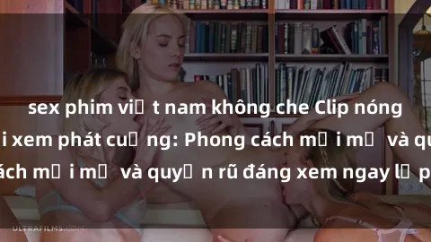 sex phim việt nam không che Clip nóng BDSM khiến người xem phát cuồng: Phong cách mới mẻ và quyến rũ đáng xem ngay lập tức!