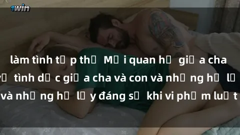 làm tình tập thể Mối quan hệ giữa cha và con: Sự thật về tình dục giữa cha và con và những hệ lụy đáng sợ khi vi phạm luật pháp.