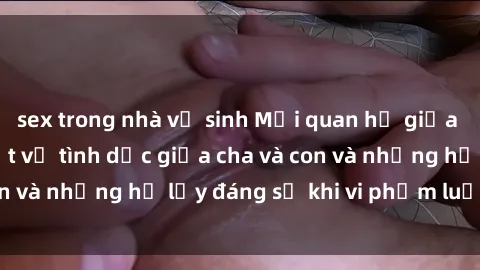 sex trong nhà vệ sinh Mối quan hệ giữa cha và con: Sự thật về tình dục giữa cha và con và những hệ lụy đáng sợ khi vi phạm luật pháp.