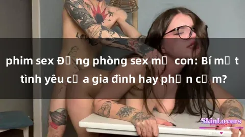 phim sex Động phòng sex mẹ con: Bí mật tình yêu của gia đình hay phản cảm?