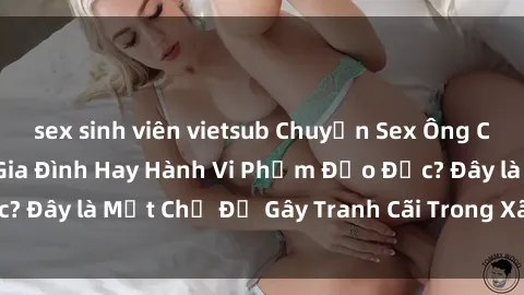 sex sinh viên vietsub Chuyện Sex Ông Cháu: Mối Quan Hệ Gia Đình Hay Hành Vi Phạm Đạo Đức? Đây là Một Chủ Đề Gây Tranh Cãi Trong Xã Hội Hiện Nay.