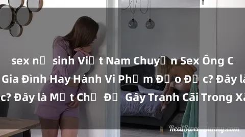 sex nữ sinh Việt Nam Chuyện Sex Ông Cháu: Mối Quan Hệ Gia Đình Hay Hành Vi Phạm Đạo Đức? Đây là Một Chủ Đề Gây Tranh Cãi Trong Xã Hội Hiện Nay.