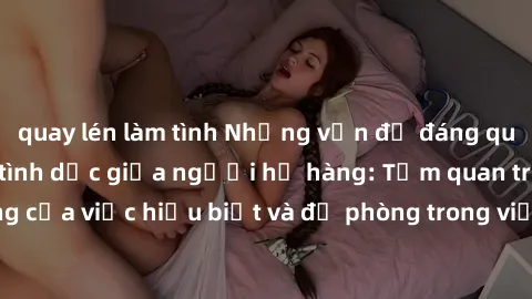 quay lén làm tình Những vấn đề đáng quan tâm về quan hệ tình dục giữa người họ hàng: Tầm quan trọng của việc hiểu biết và đề phòng trong việc tiếp xúc trong gia đình.