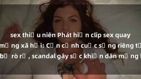 sex thiếu niên Phát hiện clip sex quay lén hot nhất trên mạng xã hội: Cận cảnh cuộc sống riêng tư bị rò rỉ, scandal gây sốc khiến dân mạng không khỏi bàng hoàng