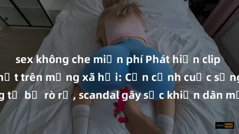 sex không che miễn phí Phát hiện clip sex quay lén hot nhất trên mạng xã hội: Cận cảnh cuộc sống riêng tư bị rò rỉ, scandal gây sốc khiến dân mạng không khỏi bàng hoàng