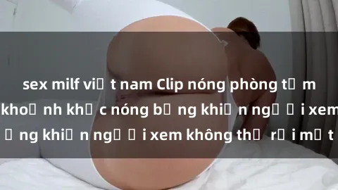 sex milf việt nam Clip nóng phòng tắm gây sốt: Cận cảnh khoảnh khắc nóng bỏng khiến người xem không thể rời mắt