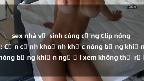 sex nhà vệ sinh công cộng Clip nóng phòng tắm gây sốt: Cận cảnh khoảnh khắc nóng bỏng khiến người xem không thể rời mắt