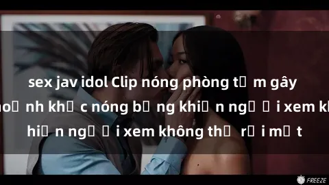 sex jav idol Clip nóng phòng tắm gây sốt: Cận cảnh khoảnh khắc nóng bỏng khiến người xem không thể rời mắt