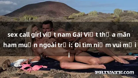 sex call girl việt nam Gái Việt thỏa mãn ham muốn ngoài trời: Đi tìm niềm vui mới