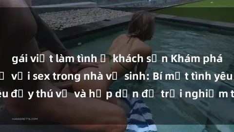 gái việt làm tình ở khách sạn Khám phá cảm giác mới mẻ với sex trong nhà vệ sinh: Bí mật tình yêu đầy thú vị và hấp dẫn để trải nghiệm trong đêm hôm nay!