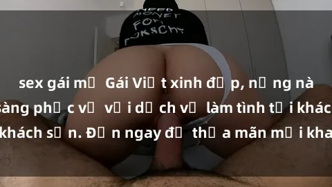 sex gái mỹ Gái Việt xinh đẹp, nồng nàn tình cảm, sẵn sàng phục vụ với dịch vụ làm tình tại khách sạn. Đến ngay để thỏa mãn mọi khao khát của bạn!