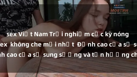 sex Việt Nam Trải nghiệm cực kỳ nóng bỏng trong phim sex  không che mới nhất  Đỉnh cao của sự sung sướng và tận hưởng chân thật