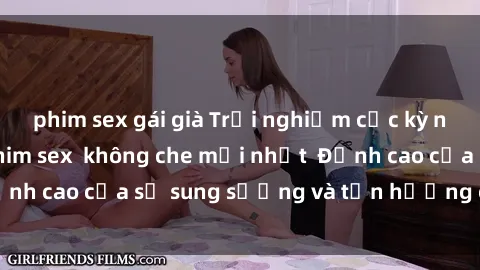 phim sex gái già Trải nghiệm cực kỳ nóng bỏng trong phim sex  không che mới nhất  Đỉnh cao của sự sung sướng và tận hưởng chân thật