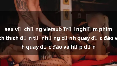 sex vợ chồng vietsub Trải nghiệm phim sex : Sự kích thích đến từ những cảnh quay độc đáo và hấp dẫn