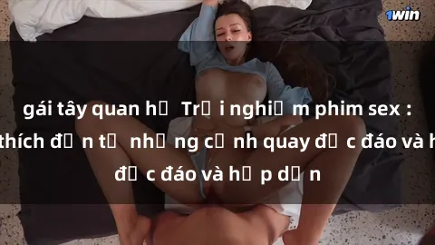 gái tây quan hệ Trải nghiệm phim sex : Sự kích thích đến từ những cảnh quay độc đáo và hấp dẫn