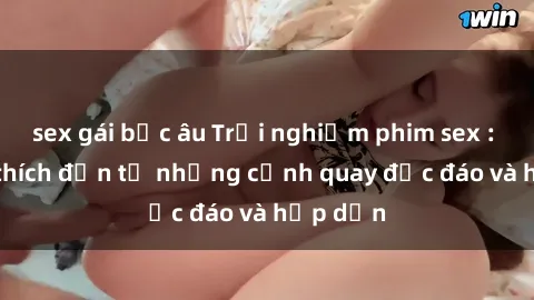 sex gái bắc âu Trải nghiệm phim sex : Sự kích thích đến từ những cảnh quay độc đáo và hấp dẫn