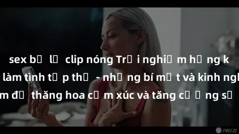sex bị lộ clip nóng Trải nghiệm hứng khởi cùng với việc làm tình tập thể - những bí mật và kinh nghiệm để thăng hoa cảm xúc và tăng cường sự gắn kết trong mối quan hệ