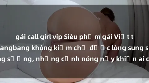 gái call girl vip Siêu phẩm gái Việt tham gia trong buổi gangbang không kiềm chế được lòng sung sướng, những cảnh nóng nảy khiến ai cũng phải mãn nhãn