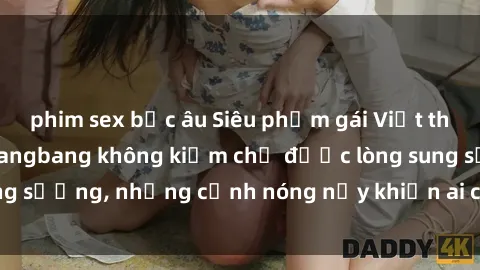 phim sex bắc âu Siêu phẩm gái Việt tham gia trong buổi gangbang không kiềm chế được lòng sung sướng, những cảnh nóng nảy khiến ai cũng phải mãn nhãn
