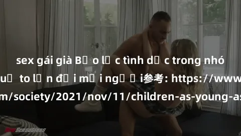 sex gái già Bạo lực tình dục trong nhóm: nguy cơ và hậu quả to lớn đối mọi người参考: https://www.theguardian.com/society/2021/nov/11/children-as-young-as-four-are-being-sexually-abused-by-groups-in-uk-
