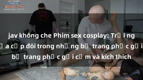 jav không che Phim sex cosplay: Trải nghiệm tuyệt vời của cặp đôi trong những bộ trang phục gợi cảm và kích thích