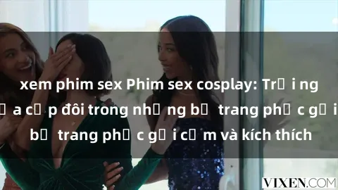 xem phim sex Phim sex cosplay: Trải nghiệm tuyệt vời của cặp đôi trong những bộ trang phục gợi cảm và kích thích