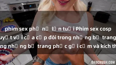 phim sex phụ nữ lớn tuổi Phim sex cosplay: Trải nghiệm tuyệt vời của cặp đôi trong những bộ trang phục gợi cảm và kích thích